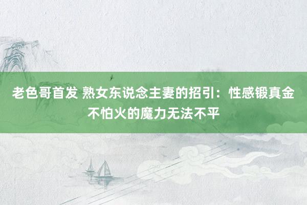 老色哥首发 熟女东说念主妻的招引：性感锻真金不怕火的魔力无法不平