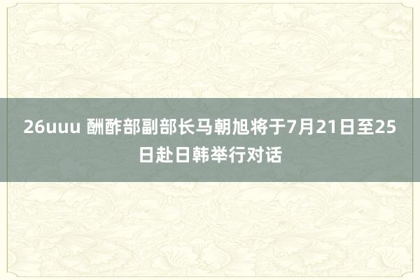 26uuu 酬酢部副部长马朝旭将于7月21日至25日赴日韩举行对话