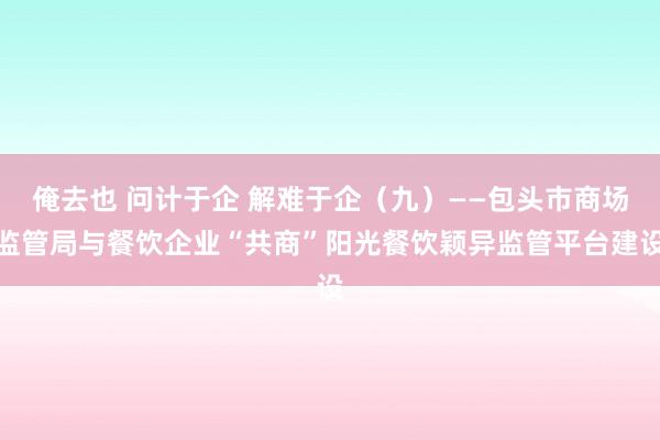 俺去也 问计于企 解难于企（九）——包头市商场监管局与餐饮企业“共商”阳光餐饮颖异监管平台建设