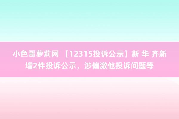 小色哥萝莉网 【12315投诉公示】新 华 齐新增2件投诉公示，涉偏激他投诉问题等