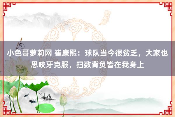 小色哥萝莉网 崔康熙：球队当今很贫乏，大家也思咬牙克服，扫数背负皆在我身上