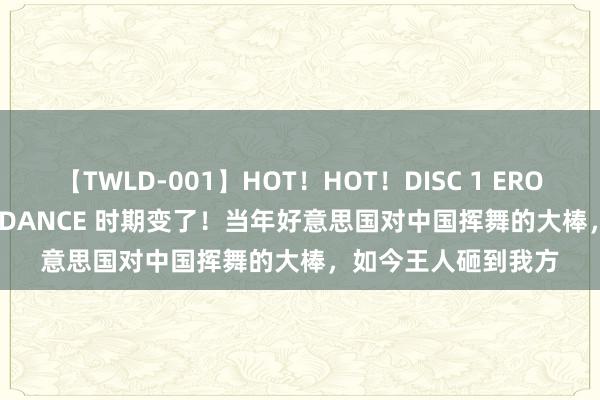 【TWLD-001】HOT！HOT！DISC 1 ERO-BODY BURNING DANCE 时期变了！当年好意思国对中国挥舞的大棒，如今王人砸到我方