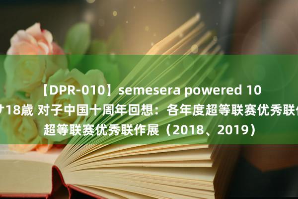 【DPR-010】semesera powered 10 ギャル女痴校生 リサ18歳 对子中国十周年回想：各年度超等联赛优秀联作展（2018、2019）