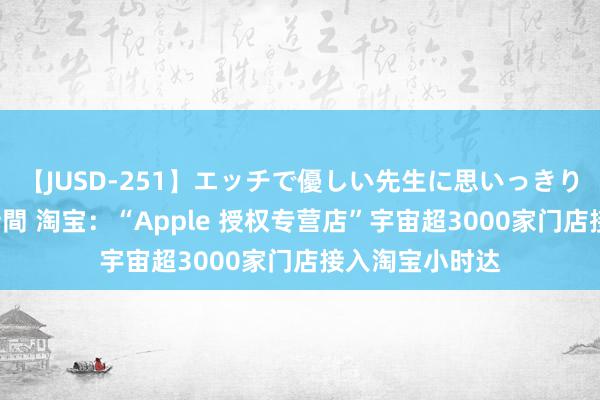 【JUSD-251】エッチで優しい先生に思いっきり甘えまくり4時間 淘宝：“Apple 授权专营店”宇宙超3000家门店接入淘宝小时达