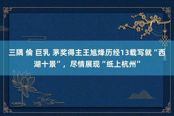 三隅 倫 巨乳 茅奖得主王旭烽历经13载写就“西湖十景”，尽情展现“纸上杭州”