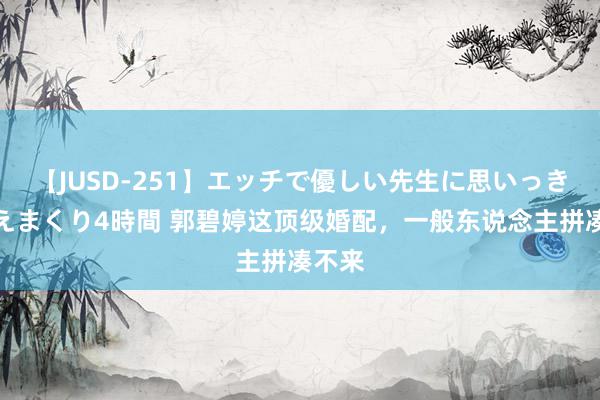 【JUSD-251】エッチで優しい先生に思いっきり甘えまくり4時間 郭碧婷这顶级婚配，一般东说念主拼凑不来