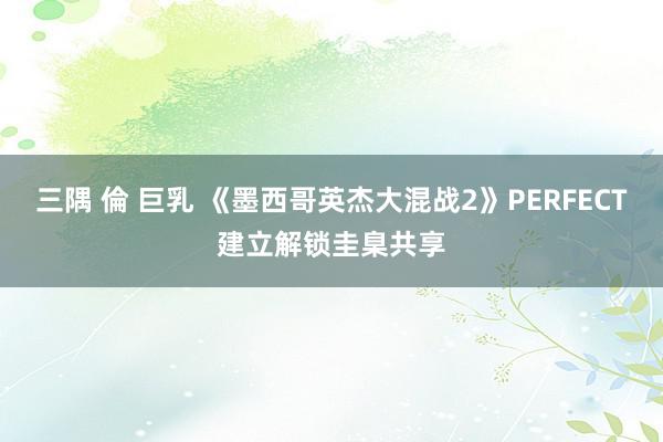 三隅 倫 巨乳 《墨西哥英杰大混战2》PERFECT建立解锁圭臬共享
