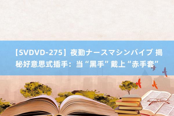 【SVDVD-275】夜勤ナースマシンバイブ 揭秘好意思式插手：当“黑手”戴上“赤手套”