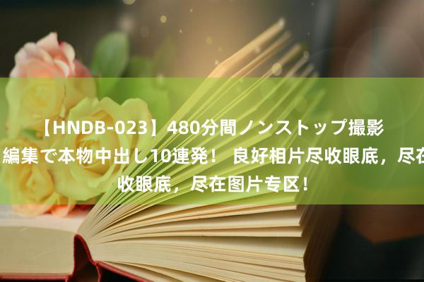 【HNDB-023】480分間ノンストップ撮影 ノーカット編集で本物中出し10連発！ 良好相片尽收眼底，尽在图片专区！