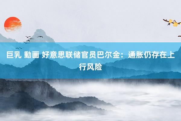 巨乳 動画 好意思联储官员巴尔金：通胀仍存在上行风险
