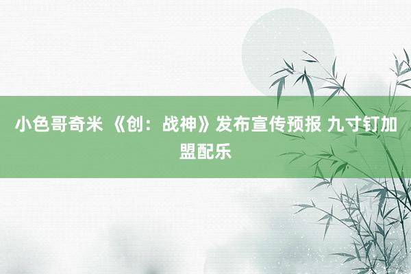 小色哥奇米 《创：战神》发布宣传预报 九寸钉加盟配乐
