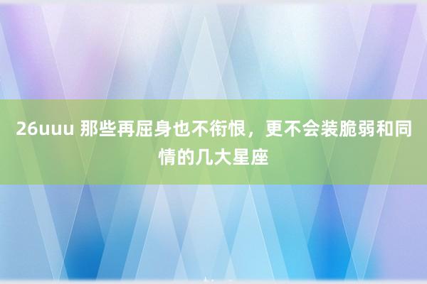 26uuu 那些再屈身也不衔恨，更不会装脆弱和同情的几大星座