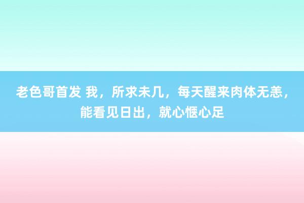 老色哥首发 我，所求未几，每天醒来肉体无恙，能看见日出，就心惬心足