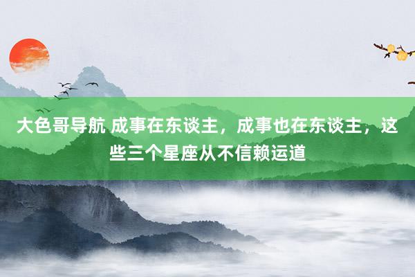 大色哥导航 成事在东谈主，成事也在东谈主，这些三个星座从不信赖运道