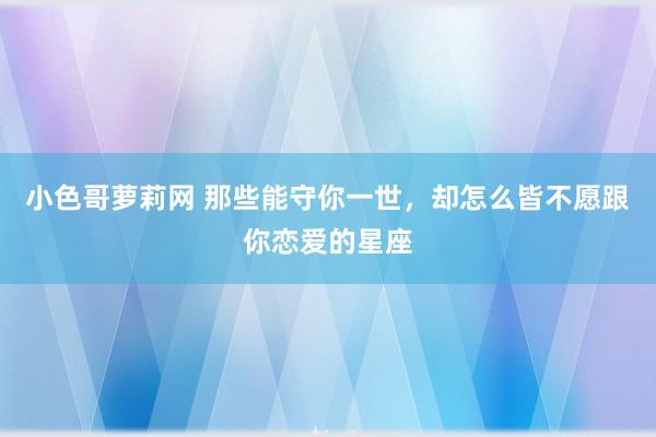 小色哥萝莉网 那些能守你一世，却怎么皆不愿跟你恋爱的星座