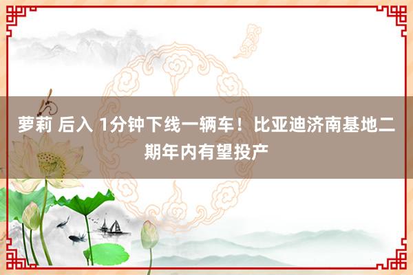萝莉 后入 1分钟下线一辆车！比亚迪济南基地二期年内有望投产