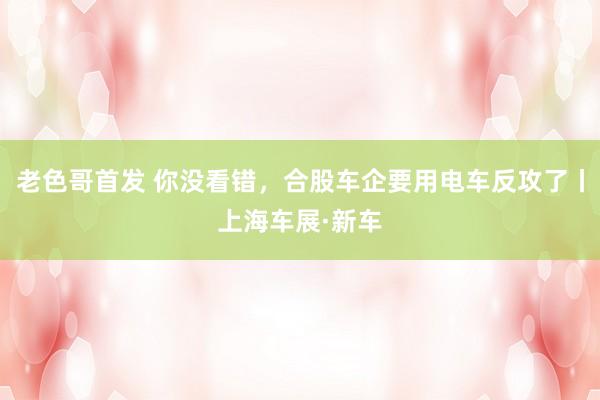 老色哥首发 你没看错，合股车企要用电车反攻了丨上海车展·新车