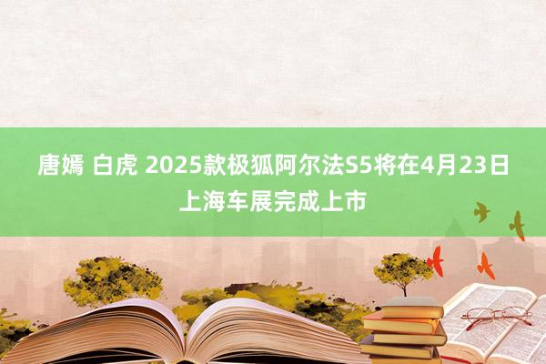 唐嫣 白虎 2025款极狐阿尔法S5将在4月23日上海车展完成上市