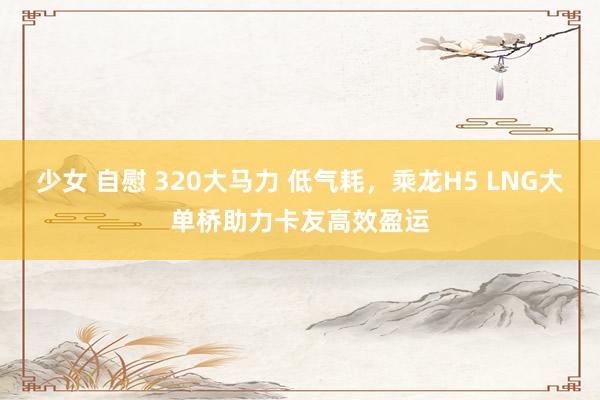 少女 自慰 320大马力 低气耗，乘龙H5 LNG大单桥助力卡友高效盈运