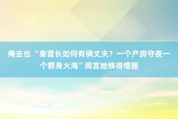俺去也 “秦营长如何有俩丈夫？一个产房守夜一个葬身火海”闻言她倏得懵圈