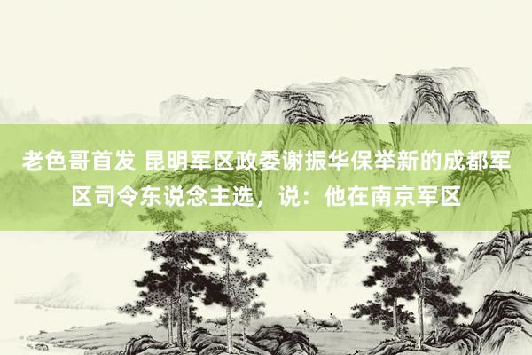 老色哥首发 昆明军区政委谢振华保举新的成都军区司令东说念主选，说：他在南京军区