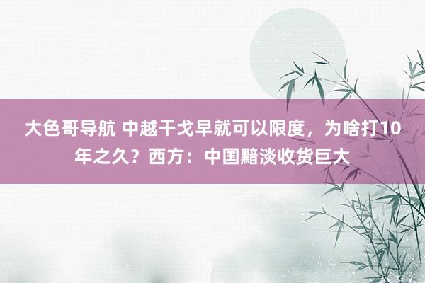 大色哥导航 中越干戈早就可以限度，为啥打10年之久？西方：中国黯淡收货巨大