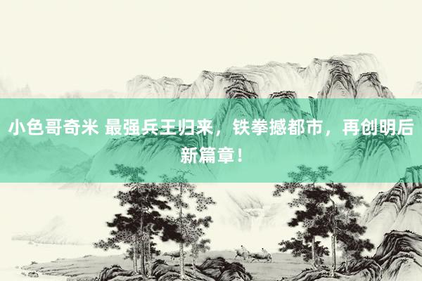 小色哥奇米 最强兵王归来，铁拳撼都市，再创明后新篇章！