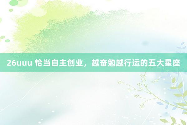 26uuu 恰当自主创业，越奋勉越行运的五大星座