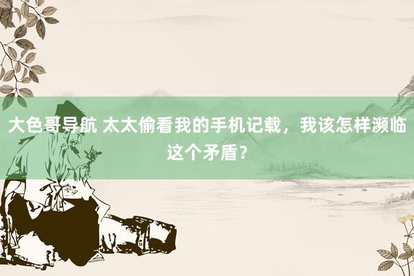 大色哥导航 太太偷看我的手机记载，我该怎样濒临这个矛盾？