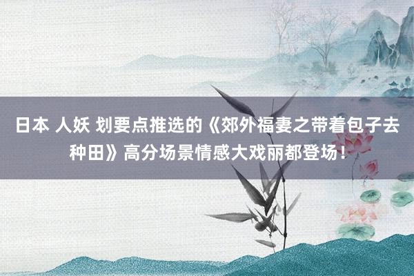 日本 人妖 划要点推选的《郊外福妻之带着包子去种田》高分场景情感大戏丽都登场！