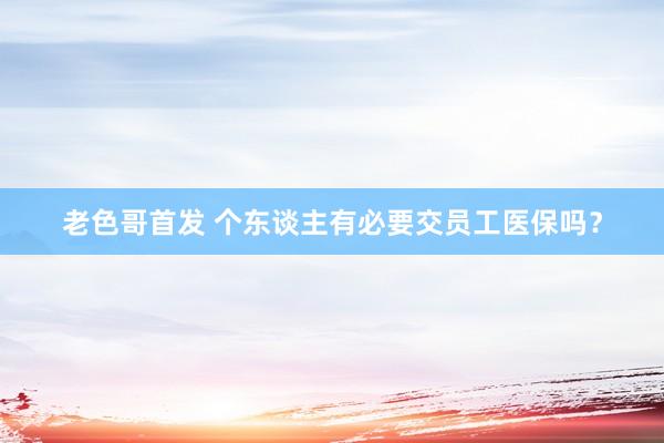 老色哥首发 个东谈主有必要交员工医保吗？
