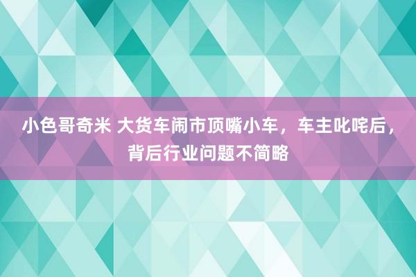 小色哥奇米 大货车闹市顶嘴小车，车主叱咤后，背后行业问题不简略