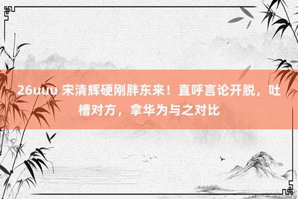 26uuu 宋清辉硬刚胖东来！直呼言论开脱，吐槽对方，拿华为与之对比