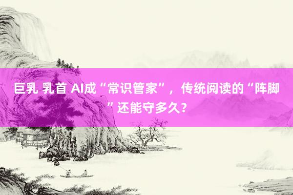 巨乳 乳首 AI成“常识管家”，传统阅读的“阵脚”还能守多久？