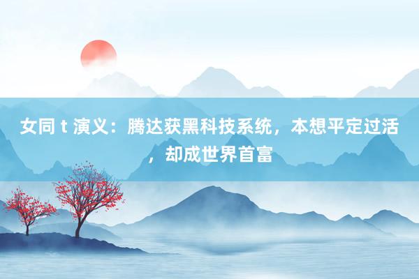 女同 t 演义：腾达获黑科技系统，本想平定过活，却成世界首富