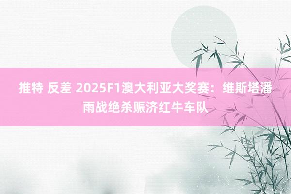 推特 反差 2025F1澳大利亚大奖赛：维斯塔潘雨战绝杀赈济红牛车队