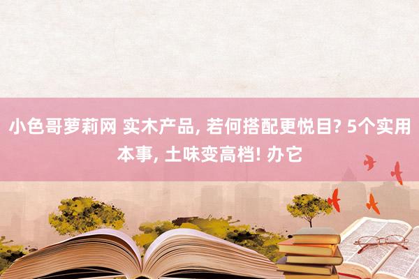 小色哥萝莉网 实木产品, 若何搭配更悦目? 5个实用本事, 土味变高档! 办它