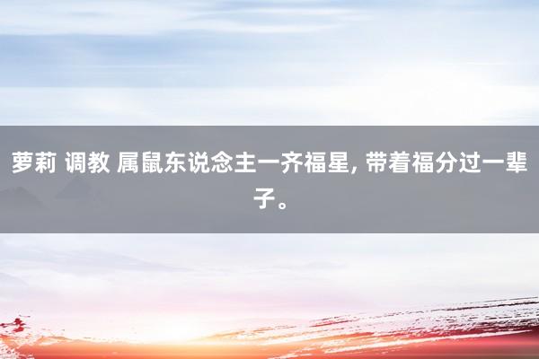 萝莉 调教 属鼠东说念主一齐福星, 带着福分过一辈子。