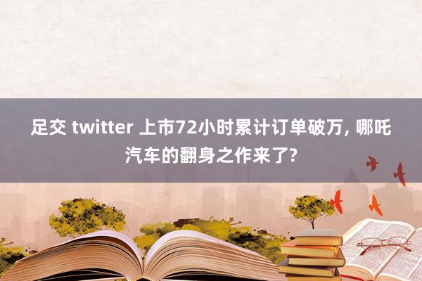 足交 twitter 上市72小时累计订单破万, 哪吒汽车的翻身之作来了?