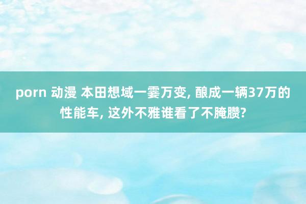 porn 动漫 本田想域一霎万变, 酿成一辆37万的性能车, 这外不雅谁看了不腌臜?