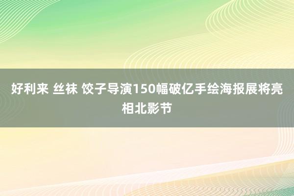好利来 丝袜 饺子导演150幅破亿手绘海报展将亮相北影节