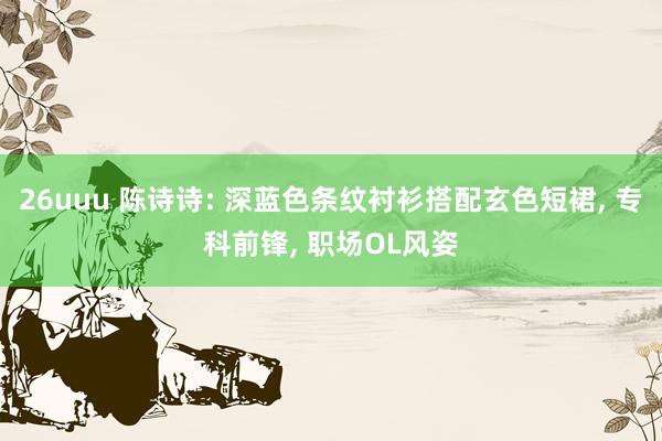 26uuu 陈诗诗: 深蓝色条纹衬衫搭配玄色短裙, 专科前锋, 职场OL风姿