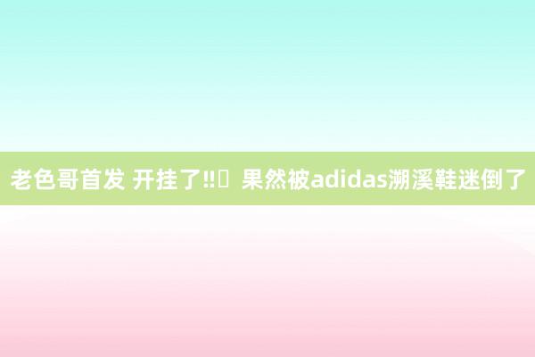 老色哥首发 开挂了‼️果然被adidas溯溪鞋迷倒了