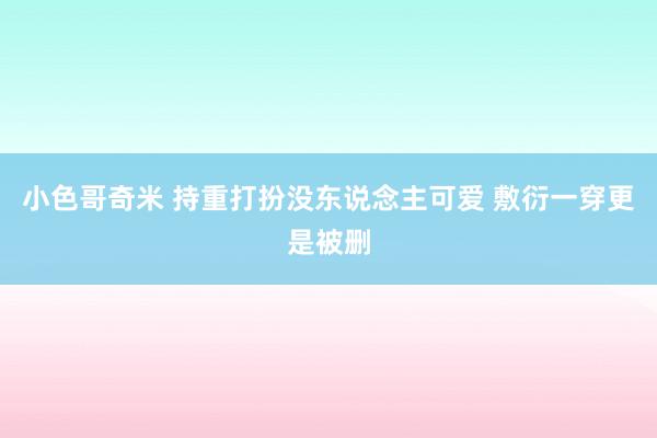 小色哥奇米 持重打扮没东说念主可爱 敷衍一穿更是被删