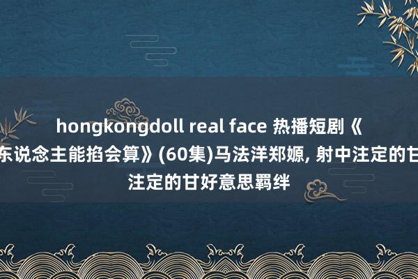 hongkongdoll real face 热播短剧《霍先生心上东说念主能掐会算》(60集)马法洋郑嫄, 射中注定的甘好意思羁绊