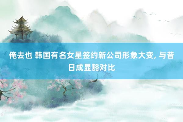 俺去也 韩国有名女星签约新公司形象大变, 与昔日成显豁对比
