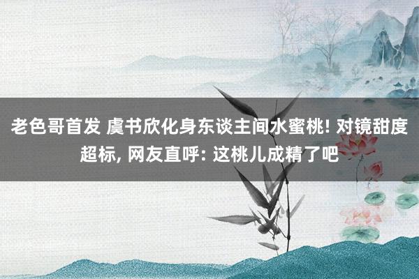 老色哥首发 虞书欣化身东谈主间水蜜桃! 对镜甜度超标, 网友直呼: 这桃儿成精了吧