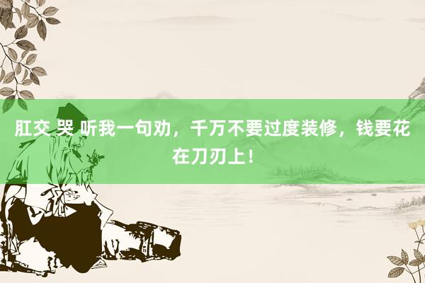 肛交 哭 听我一句劝，千万不要过度装修，钱要花在刀刃上！