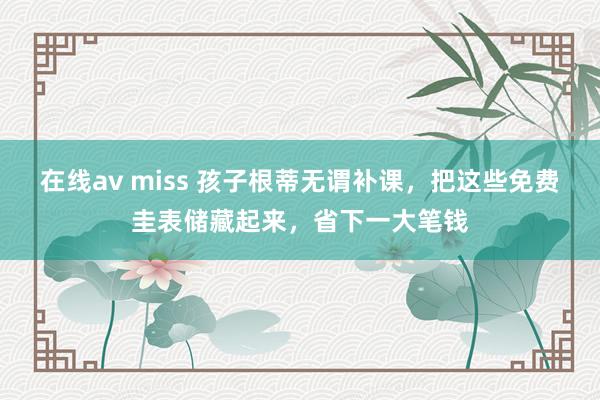 在线av miss 孩子根蒂无谓补课，把这些免费圭表储藏起来，省下一大笔钱