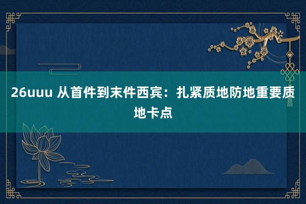 26uuu 从首件到末件西宾：扎紧质地防地重要质地卡点